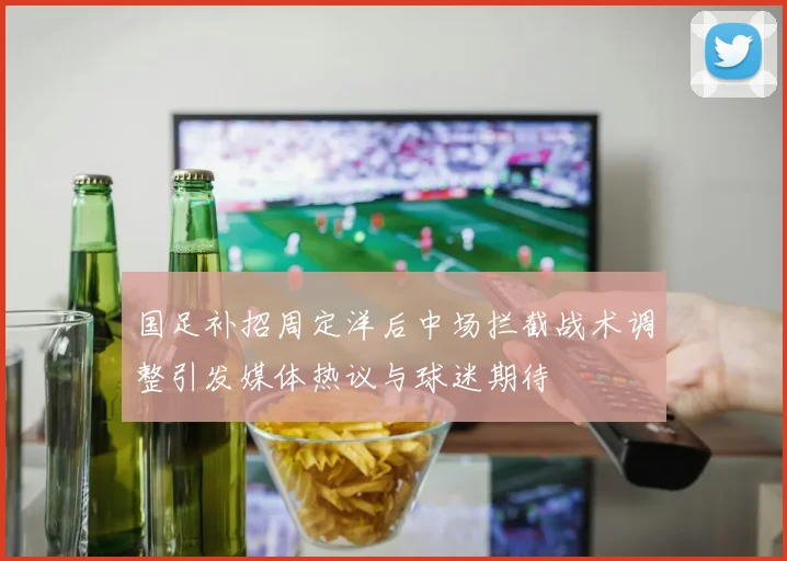 国足补招周定洋后中场拦截战术调整引发媒体热议与球迷期待