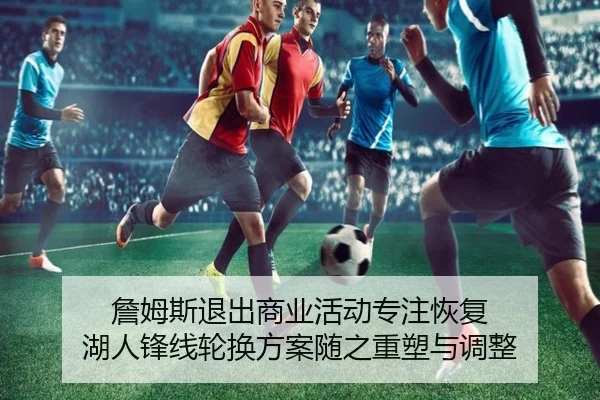 詹姆斯退出商业活动专注恢复 湖人锋线轮换方案随之重塑与调整