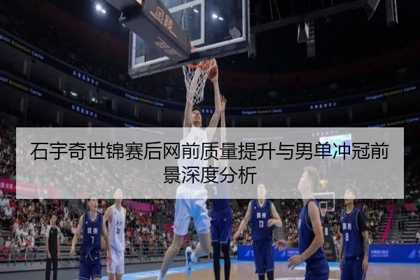 石宇奇世锦赛后网前质量提升与男单冲冠前景深度分析